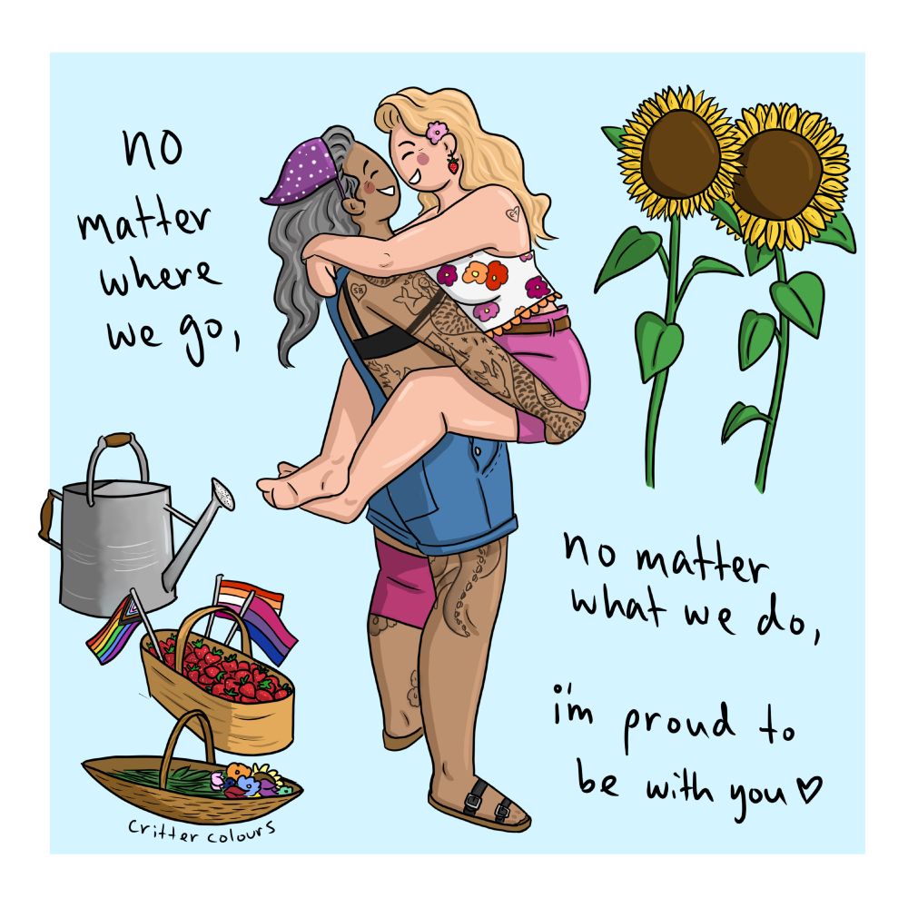 Digital art of Ed and Stede from OMFD, both drawn as women. Ed is carrying Stede, who has her legs around Ed's waist and her arms around Ed's shoulders. They smile broadly at each other. Text reads "No matter where we go, no matter what we do, I'm proud to be with you (heart shape)." 

Additional details: They stand in a garden, with a watering can, basket of strawberries, basket of flowers, and sunflowers growing. Tiny rainbow, lesbian, and bi pride flags stick out of the strawberry basket. Stede is wearing pink shorts and a crop flower shirt in lesbian pride colours. Ed wears blue overalls with a black bra, pink knee brace, and purple bandana for subtle bi pride flag colours. 