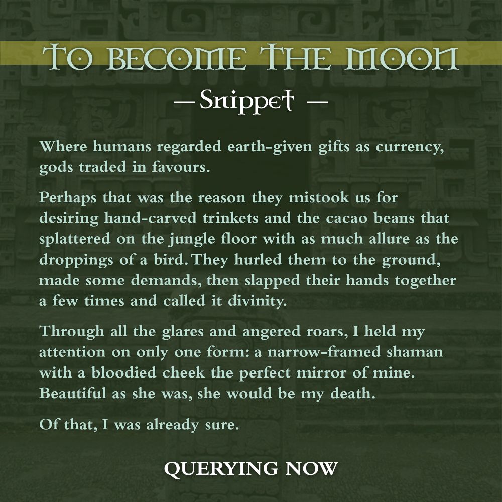 A snippet that says:

"Where humans regarded earth-given gifts as currency, gods traded in favours. 

Perhaps that was the reason they mistook us for desiring hand-carved trinkets and the cacao beans that splattered on the jungle floor with as much allure as the droppings of a bird. They hurled them to the ground, made some demands, then slapped their hands together a few times and called it divinity.  

Through all the glares and angered roars, I held my attention on only one form: a narrow-framed shaman with a bloodied cheek the perfect mirror of mine. Beautiful as she was, she would be my death.


Of that, I was already sure." 