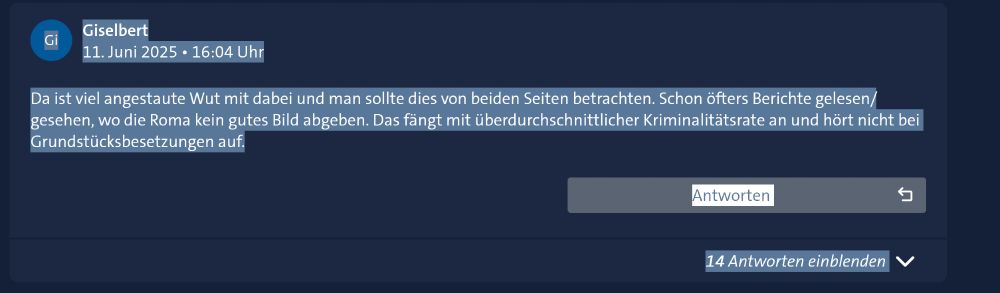**Bildbeschreibung für Sehbehinderte:**

Es handelt sich um einen Screenshot eines Kommentars aus einem sozialen Netzwerk oder Online-Forum. Das Layout ist dunkelblau, der Kommentar ist weiß auf dunkelblauem Hintergrund geschrieben.

Oben links befindet sich ein rundes Profilbild mit den Initialen „Gi“ in weiß auf blauem Hintergrund. Rechts daneben steht der Benutzername „Giselbert“ in weißer Schrift. Darunter ist das Datum und die Uhrzeit des Kommentars zu lesen: „11. Juni 2025 • 16:04 Uhr“.

Der Kommentartext lautet:

„Da ist viel angestaute Wut mit dabei und man sollte dies von beiden Seiten betrachten. Schon öfters Berichte gelesen/gesehen, wo die Roma kein gutes Bild abgeben. Das fängt mit überdurchschnittlicher Kriminalitätsrate an und hört nicht bei Grundstücksbesetzungen auf.“

Darunter gibt es eine Schaltfläche mit der Aufschrift „Antworten“. Am unteren Rand befindet sich ein blauer Link mit der Aufschrift „14 Antworten einblenden“.

**Hinweis:** Der Kommentar enthält negative Verallgemeinerungen über Roma, die als diskriminierend und problematisch eingestuft werden können.
