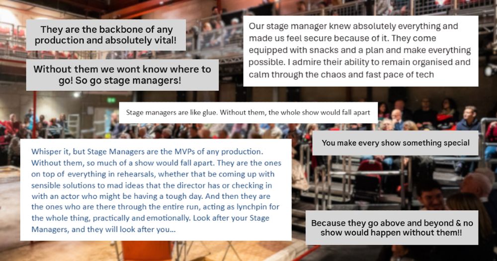 A blurred image of the auditorium at Southwark Playhouse Elephant. Overlaid is text from Southwark Playhouse's team, friends and audiences about why they appreciate stage managers. Including: 'They are the backbone of any production and absolutely vital!'. 'Without them we won't know where to go!', 'Stage managers are like glue. Without them, the whole show would fall apart', and 'Stage Managers are the MVPs of any production. Without them, so much of a show would fall apart.'