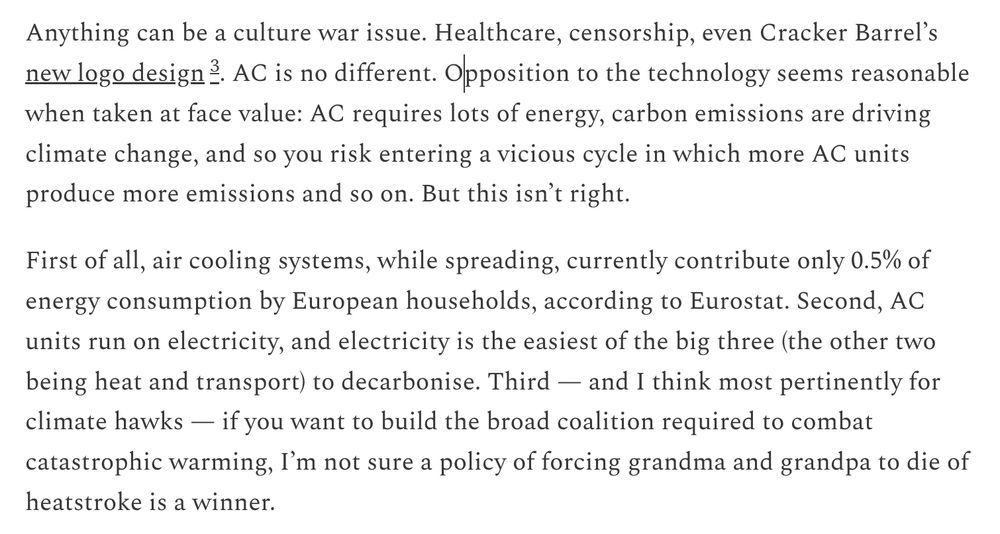 Anything can be a culture war issue. Healthcare, censorship, even Cracker Barrel’s new logo design. AC is no different. Opposition to the technology seems reasonable when taken at face value: AC requires lots of energy, carbon emissions are driving climate change, and so you risk entering a vicious cycle in which more AC units produce more emissions and so on. But this isn’t right. First of all, air cooling systems, while spreading, currently contribute only 0.5% of energy consumption by European households, according to Eurostat. Second, AC units run on electricity, and electricity is the easiest of the big three (the other two being heat and transport) to decarbonise. Third — and I think most pertinently for climate hawks — if you want to build the broad coalition required to combat catastrophic warming, I’m not sure a policy of forcing grandma and grandpa to die of heatstroke is a winner. 