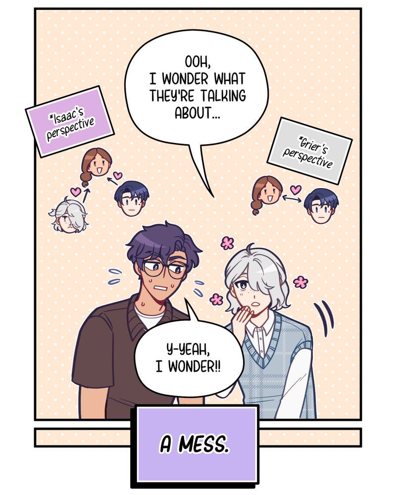 Another panel.  Grier, referring to Nora and Elliot, curiously says, "Ooh, I wonder what they're talking about..."  Next to them is a diagram their perspective of the situation: Nora and Elliot are mutually interested in each other.  Isaac nervously replies, "Y-yeah, I wonder!!"  Next to him is a diagram of his perspective of the situation: both Grier and Elliot are interested in Nora.  A bold text box at the bottom of the panel reads, "A mess."