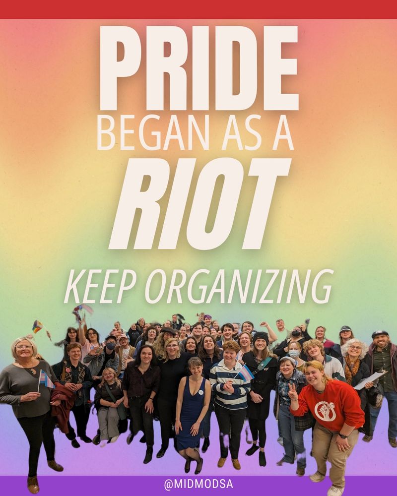 A colorful graphic with a red-to-purple rainbow gradient background that reads in large off white letters: “PRIDE BEGAN AS A RIOT” and “KEEP ORGANIZING.” Below the text is a large, diverse in age and gender group of people smiling and posing together, many holding Pride and Trans flags. A purple banner at the bottom displays the text “@MIDMODSA” in white
