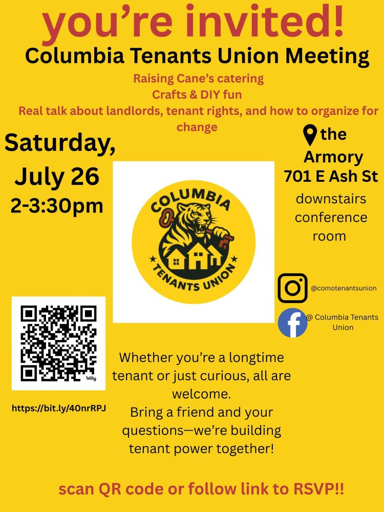 Alt text:

Flyer for the Columbia Tenants Union Meeting. Large red and black text at the top reads: “you’re invited! Columbia Tenants Union Meeting.” Below it lists highlights including “Raising Cane’s catering,” “Crafts & DIY fun,” and “Real talk about landlords, tenant rights, and how to organize for change.”

Event details:
	•	Date: Saturday, July 26
	•	Time: 2–3:30pm
	•	Location: The Armory, 701 E Ash St, downstairs conference room

In the center is a circular logo for the Columbia Tenants Union featuring a tiger holding a house key with a city skyline in the background. A QR code is included with a shortened link: https://bit.ly/40nrRPJ.

Text at the bottom reads:
“Whether you’re a longtime tenant or just curious, all are welcome. Bring a friend and your questions—we’re building tenant power together!”

Social media handles for Instagram (@comotenantsunion) and Facebook (Columbia Tenants Union) are listed. Bottom text says: “scan QR code or follow link to RSVP!!” The flyer background is yellow with red and black text.