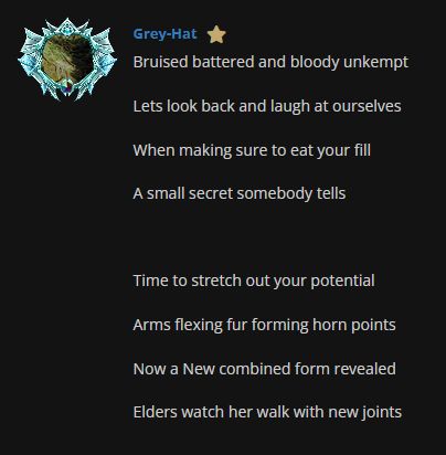 Two, 4-line stanzas by Grey-Hat: Bruised battered and bloody unkempt Lets look back and laugh at ourselves When making sure to eat your fill A small secret somebody tells Time to stretch out your potential Arms flexing fur forming horn points Now a New combined form revealed Elders watch her walk with new joints