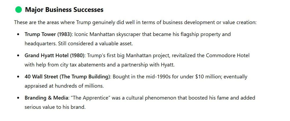 Major Business Successes
These are the areas where Trump genuinely did well in terms of business development or value creation:

Trump Tower (1983): Iconic Manhattan skyscraper that became his flagship property and headquarters. Still considered a valuable asset.

Grand Hyatt Hotel (1980): Trump's first big Manhattan project, revitalized the Commodore Hotel with help from city tax abatements and a partnership with Hyatt.

40 Wall Street (The Trump Building): Bought in the mid-1990s for under $10 million; eventually appraised at hundreds of millions.

Branding & Media: “The Apprentice” was a cultural phenomenon that boosted his fame and added serious value to his brand.

