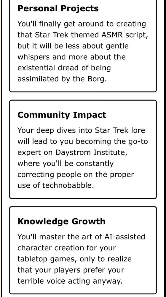 Project: writing a Star Trek themed ASMR script focusing not on whispers but existential dread of the Borg
Community Impact: the go to expert correcting people in the proper use of Treknobabble.
Growth Potential: you’ll master the AI tools for character creation only to realize your players have always preferred your terrible voice acting. 