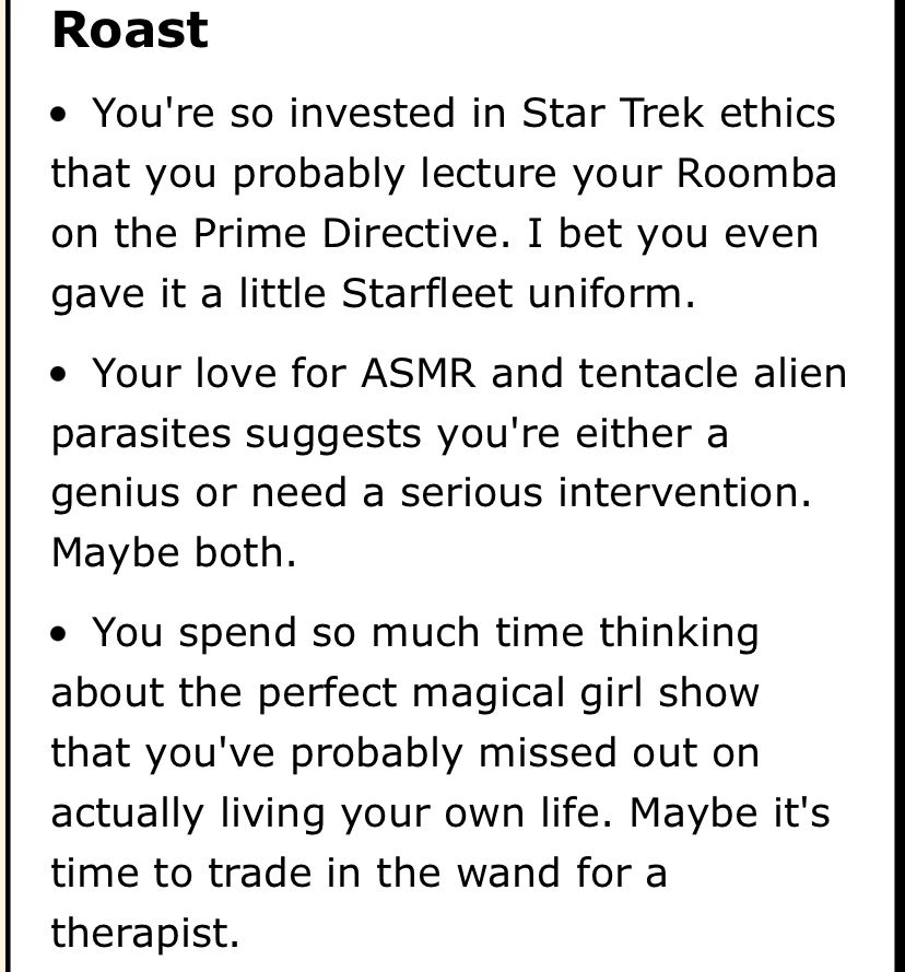 Roasts:
Your roomba wears a Starfleet uniform and you lecture it on the prime directive.
Your love for ASMR and tentacles parasites suggest you’re a genius or need intervention, maybe both. 
You spend so much time thinking of the perfect magical girl show you’ve probably missed out on living life. Trade the wand for a therapist!