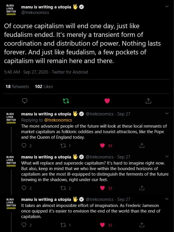 Series of tweets dated Sept 27, 2020 from @trekonomics:
Of course capitalism will end one day, just like feudalism ended. It's merely a transient form of coordination and distribution of power. Nothing lasts forever. And just like feudalism, a few pockets of capitalism will remain here and there.

The more advanced people of the future will look at these local remnants of market capitalism as folkloric oddities and tourist attractions, like the Pope and the Queen of England today.

What will replace and supersede capitalism? It's hard to imagine right now.
But also, keep in mind that we who live within the bounded horizons of capitalism are the most ill-equipped to distinguish the ferments of the future brewing in the shadows, right under our feet.

It takes an almost impossible effort of imagination. As Frederic Jameson once quipped it's easier to envision the end of the world than the end of capitalism.