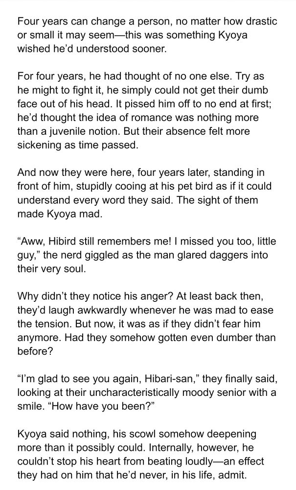 Four years can change a person, no matter how drastic or small it may seem—this was something Kyoya wished he’d understood sooner.

For four years, he had thought of no one else. Try as he might to fight it, he simply could not get their dumb face out of his head. It pissed him off to no end at first; he’d thought the idea of romance was nothing more than a juvenile notion. But their absence felt more sickening as time passed.

And now they were here, four years later, standing in front of him, stupidly cooing at his pet bird as if it could understand every word they said. The sight of them made Kyoya mad.

“Aww, Hibird still remembers me! I missed you too, little guy,” the nerd giggled as the man glared daggers into their very soul.

Why didn’t they notice his anger? At least back then, they’d laugh awkwardly whenever he was mad to ease the tension. But now, it was as if they didn’t fear him anymore. Had they somehow gotten even dumber than before?

“I’m glad to see you again, Hibari-san,” they finally said, looking at their uncharacteristically moody senior with a smile. “How have you been?”

Kyoya said nothing, his scowl somehow deepening more than it possibly could. Internally, however, he couldn’t stop his heart from beating loudly—an effect they had on him that he’d never, in his life, admit.
