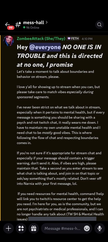 # Hey @everyone *NO ONE IS IN TROUBLE and this is directed at no one, I promise*
Let's take a moment to talk about boundaries and behavior on stream, please.

I love y'all for showing up to stream when you can, but please take care to match vibes *especially during sponsored segments.*

I've never been strict on what we talk about in stream, especially when it pertains to mental health, but if every message is something you should be sharing with a psych and not twitch chat, it really wears me down. I have to maintain my own unstable mental health and I need chat to be *mostly* good vibes. This is where following the flow of chat and respecting boundaries comes in.

If you're not sure if it's appropriate for stream chat and especially if your message should contain a trigger warning, don't send it. Also, if vibes are high, please maintain that. Take a second as you enter stream to see what chat is talking about, and join in on that topic or ask/say something that's mostly related. Don't veer off into Narnia with your first message, lol.

 If you need resources for mental health, command !help will link you to twitch's resource center to get the help you need. I'm here for you, as is the community, but we are not psychiatrists or medical professionals, and I can no longer handle any talk about (TW SH & Mental Health issues) ||ideations, psych wards, breakdowns, and SH attempts.|| Please use the vent channel here in the Discord with proper spoilering and TWs.