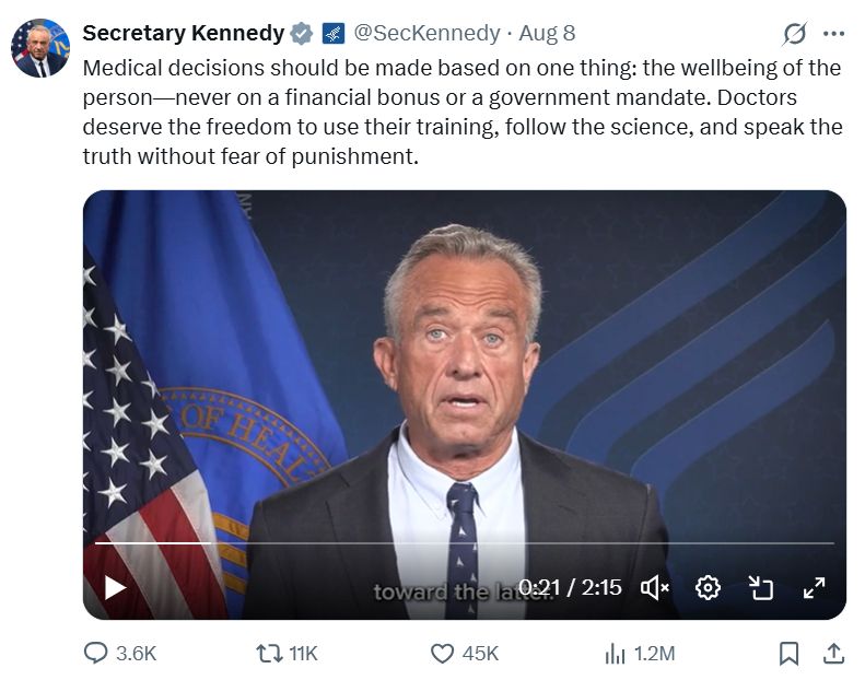 Tweet from RFK Jr:

Secretary Kennedy

@SecKennedy
·
Aug 8
Medical decisions should be made based on one thing: the wellbeing of the person—never on a financial bonus or a government mandate. Doctors deserve the freedom to use their training, follow the science, and speak the truth without fear of punishment.

There is an image of his dumb face underneath the tweet.