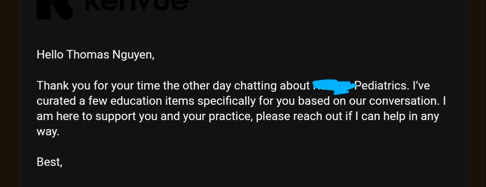 White text on black background:

Hello Thomas Nguyen,

Thank you for your time the other day chatting about [redacted] Pediatrics. I’ve curated a few education items specifically for you based on our conversation. I am here to support you and your practice, please reach out if I can help in any way.

Best,