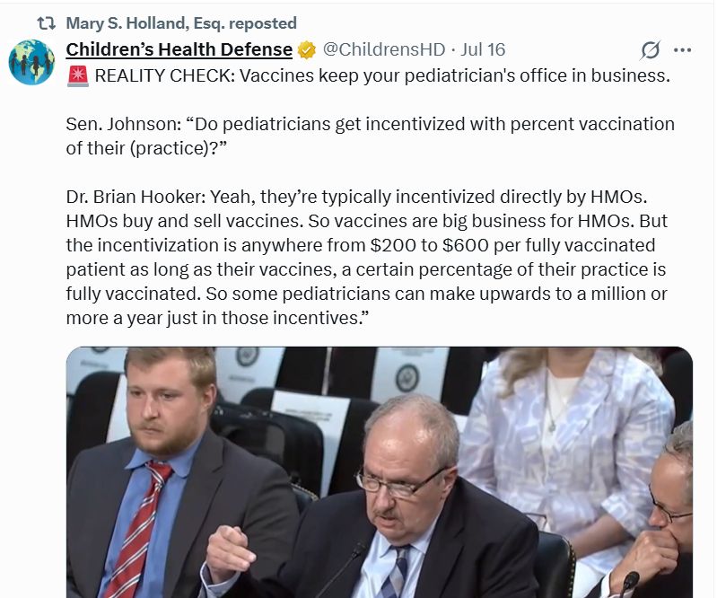 A tweet from children's health defense quoting Dr. Brian Hooker:

🚨 REALITY CHECK: Vaccines keep your pediatrician's office in business. 

Sen. Johnson: “Do pediatricians get incentivized with percent vaccination of their (practice)?”

Dr. Brian Hooker: Yeah, they’re typically incentivized directly by HMOs. HMOs buy and sell vaccines. So vaccines are big business for HMOs. But the incentivization is anywhere from $200 to $600 per fully vaccinated patient as long as their vaccines, a certain percentage of their practice is fully vaccinated. So some pediatricians can make upwards to a million or more a year just in those incentives.”
