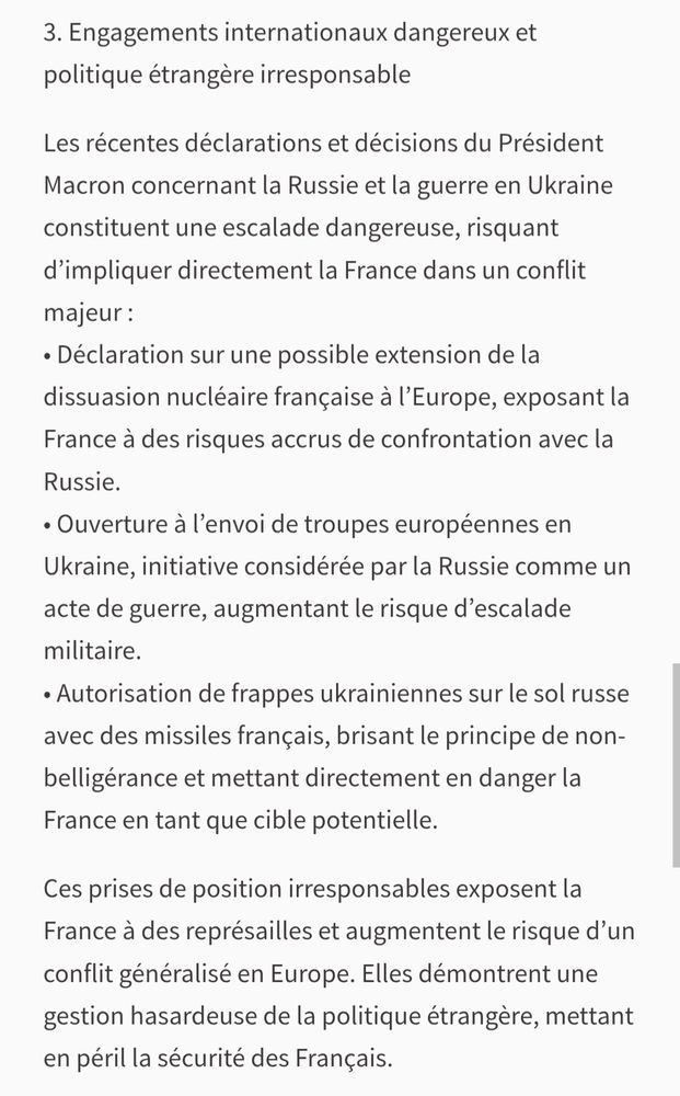 Extrait du texte de la pétition:
"
3. Engagements internationaux dangereux et politique étrangère irresponsable

Les récentes déclarations et décisions du Président Macron concernant la Russie et la guerre en Ukraine constituent une escalade dangereuse, risquant d'impliquer directement la France dans un conflit majeur:

• Déclaration sur une possible extension de la

dissuasion nucléaire française à l'Europe, exposant la France à des risques accrus de confrontation avec la Russie.

• Ouverture à l'envoi de troupes européennes en Ukraine, initiative considérée par la Russie comme un acte de guerre, augmentant le risque d'escalade militaire.

• Autorisation de frappes ukrainiennes sur le sol russe avec des missiles français, brisant le principe de non- belligérance et mettant directement en danger la France en tant que cible potentielle.

Ces prises de position irresponsables exposent la France à des représailles et augmentent le risque d'un conflit généralisé en Europe. Elles démontrent une gestion hasardeuse de la politique étrangère, mettant en péril la sécurité des Français.
"

