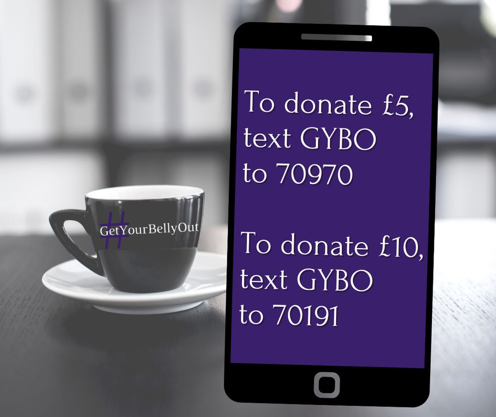 Grey coffee cup with the hashtag #GetYourBellyOut
Mobile phone screen showing text:
To donate £5, text GYBO to 70970

To donate £10, text GYBO to 70191
