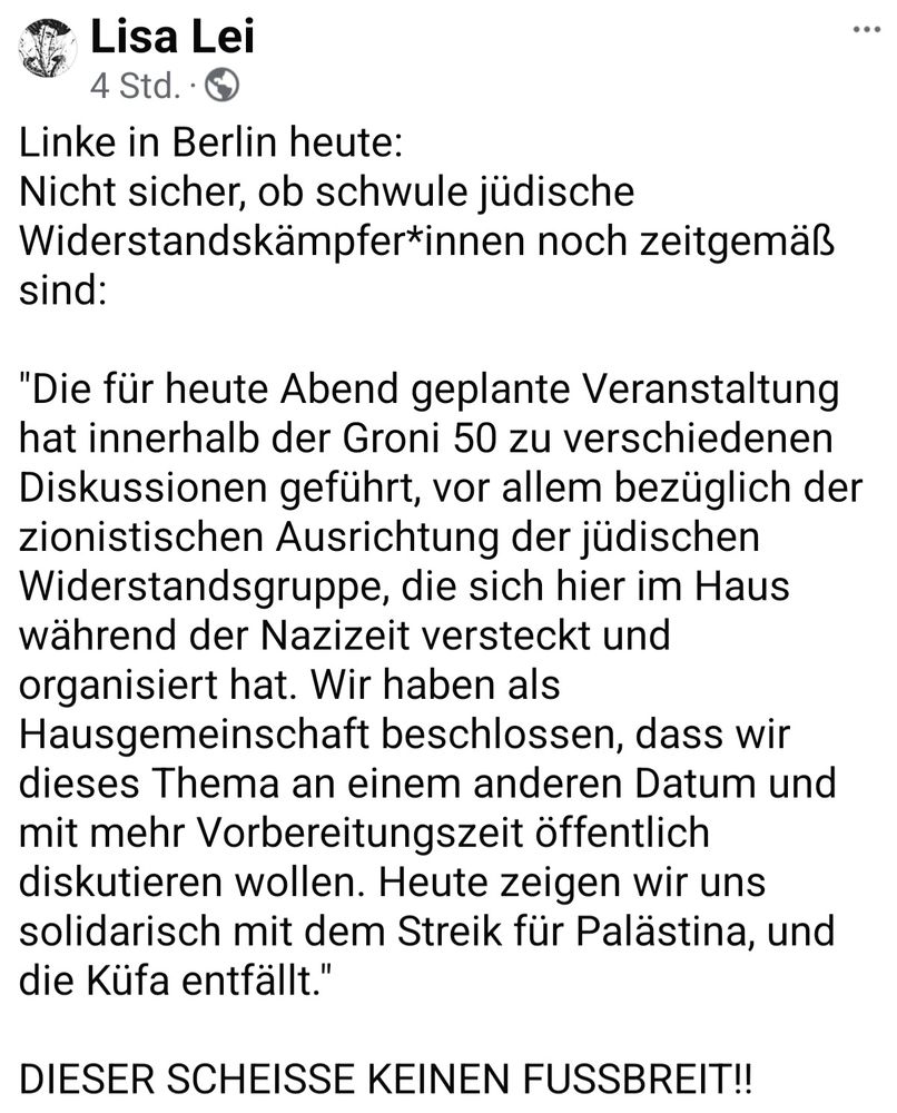 Linke in Berlin heute:
Nicht sicher, ob schwule jüdische Widerstandskämpfer*innen noch zeitgemäß sind: 

"Die für heute Abend geplante Veranstaltung hat innerhalb der Groni 50 zu verschiedenen Diskussionen geführt, vor allem bezüglich der zionistischen Ausrichtung der jüdischen Widerstandsgruppe, die sich hier im Haus während der Nazizeit versteckt und organisiert hat. Wir haben als Hausgemeinschaft beschlossen, dass wir dieses Thema an einem anderen Datum und mit mehr Vorbereitungszeit öffentlich diskutieren wollen. Heute zeigen wir uns solidarisch mit dem Streik für Palästina, und die Küfa entfällt."

DIESER SCHEISSE KEINEN FUSSBREIT!!
