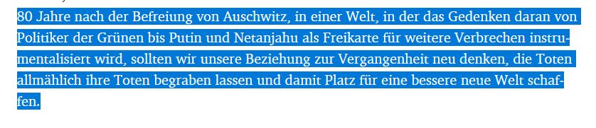 "80 Jahre nach der Befreiung von Auschwitz, in einer Welt, in der das Gedenken daran von Politiker der Grünen bis Putin und Netanjahu als Freikarte für weitere Verbrechen instrumentalisiert wird, sollten wir unsere Beziehung zur Vergangenheit neu denken, die Toten allmählich ihre Toten begraben lassen und damit Platz für eine bessere neue Welt schaffen."