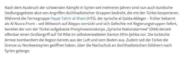 "Nach dem Ausbruch der schwersten Kämpfe in Syrien seit mehreren Jahren sind nun auch kurdische Siedlungsgebiete akut von Angriffen dschihadistischer Gruppen bedroht, die mit der Türkei kooperieren. Während die Terrorgruppe Hayat Tahrir al-Sham (HTS), der syrische al-Qaida-Ableger – früher bekannt als Al-Nusra-Front – seit Mittwoch auf Aleppo vorrückt und sich Gefechte mit Regierungstruppen liefert, bereitet der von der Türkei aufgebaute Proxyinvasionskorps „Syrische Nationalarmee“ (SNA) derzeit offenbar einen Großangriff auf Tel Rifat im selbstverwalteten Kanton Efrîn-Şehba vor. Die türkische Armee bombardiert die Region bereits aus der Luft und vom Boden aus. Zudem soll die Türkei die Grenze zu Nordwestsyrien geöffnet haben, über die Nachschub an dschihadistischen Söldnern nach Syrien gelange." https://civaka-azad.org/tuerkeitreue-islamisten-starten-angriff-auf-kurdische-gebiete/
