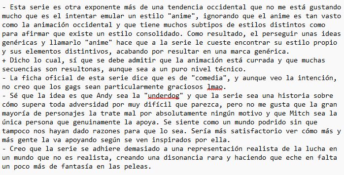 - Esta serie es otra exponente más de una tendencia occidental que no me está gustando mucho que es el intentar emular un estilo "anime", ignorando que el anime es tan vasto como la animación occidental y que tiene muchos subtipos de estilos distintos como para afirmar que existe un estilo consolidado. Como resultado, el perseguir unas ideas genéricas y llamarlo "anime" hace que a la serie le cueste encontrar su estilo propio y sus elementos distintivos, acabando por resultar en una marca genérica.
+ Dicho lo cual, sí que se debe admitir que la animación está currada y que muchas secuencias son resultonas, aunque sea a un puro nivel técnico.
- La ficha oficial de esta serie dice que es de "comedia", y aunque veo la intención, no creo que los gags sean particularmente graciosos lmao.
- Sé que la idea es que Andy sea la "underdog" y que la serie sea una historia sobre cómo supera toda adversidad por muy difícil que parezca, pero no me gusta que la gran mayoría de personajes la trate mal por absolutamente ningún motivo y que Mitch sea la única persona que genuinamente la apoya. Se siente como un mundo podrido sin que tampoco nos hayan dado razones para que lo sea. Sería más satisfactorio ver cómo más y más gente la va apoyando según se ven inspirados por ella.
- Creo que la serie se adhiere demasiado a una representación realista de la lucha en un mundo que no es realista, creando una disonancia rara y haciendo que eche en falta un poco más de fantasía en las peleas.