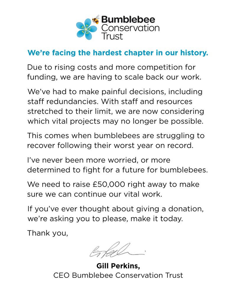 Black text on a white background: 
Due to rising costs and more competition for funding, we are having to scale back our work.
We’ve had to make painful decisions, including staff redundancies. With staff and resources stretched to their limit, we are now considering which vital projects may no longer be possible.
This comes when bumblebees are struggling to recover following their worst year on record.
I’ve never been more worried, or more determined to fight for a future for bumblebees.
We need to raise £50,000 right away to make sure we can continue our vital work.
If you’ve ever thought about giving a donation, we’re asking you to please, make it today.
Thank you,
We’re facing the hardest chapter in our history.
Gill Perkins,
CEO Bumblebee Conservation Trust