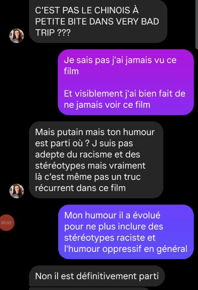 Discussion entre une ancienne amie du lycée et moi: Elle me partage une vidéo montrant un acteur asiatique. "c'est pas le chinois à petite bite dans very bad Trip???" Me fait elle tout en majuscule. Je lui réponds "je ne sais pas je n'ai jamais vu le film. Et visiblement j'ai bien fait de ne jamais voir ce film." Elle répond ensuite "Mais putain ton humour est passé où ? K suis pas adepte du racisme et des stéréotypes mais vraiment là c'est même pas un truc récurrent dans ce film". Je lui réponds tout naturellement "Mon humour il a évolué pour ne plus inclure des stéréotypes racistes df l'humour oppressif en général." Elle ponctue finalement "Non il est définitivement parti" avant de complètement changer de sujet directement après.