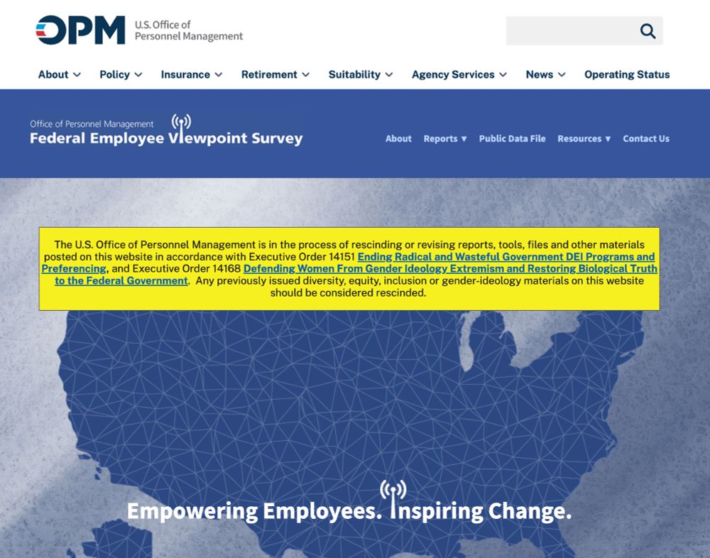 Web site of the US Office of Personal Management. Previous reports are missing and the website indicates that 
"The U.S. Office of Personnel Management is in the process of rescinding or revising reports, tools, files and other materials posted on this website in accordance with Executive Order 14151 Ending Radical and Wasteful Government DEI Programs and Preferencing, and Executive Order 14168 Defending Women From Gender Ideology Extremism and Restoring Biological Truth to the Federal Government.  Any previously issued diversity, equity, inclusion or gender-ideology materials on this website should be considered rescinded."
