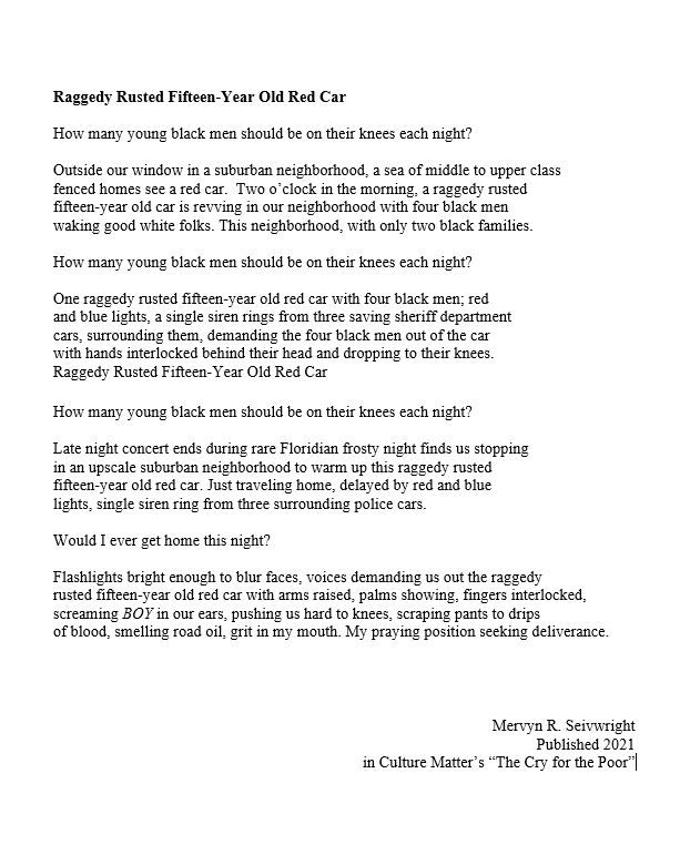 Raggedy Rusted Fifteen-Year Old Red Car 
How many young black men should be on their knees each night?
Outside our window in a suburban neighborhood, a sea of middle to upper class
fenced homes see a red car. Two o’clock in the morning, a raggedy rusted 
fifteen-year old car is revving in our neighborhood with four black men 
waking good white folks. This neighborhood, with only two black families.
How many young black men should be on their knees each night?
One raggedy rusted fifteen-year old red car with four black men; red 
and blue lights, a single siren rings from three saving sheriff department 
cars, surrounding them, demanding the four black men out of the car 
with hands interlocked behind their head and dropping to their knees.
Raggedy Rusted Fifteen-Year Old Red Car 
How many young black men should be on their knees each night?
Late night concert ends during rare Floridian cold night finds us stopping 
in an upscale suburban neighborhood to warm up this raggedy rusted 
fifteen-year old red car. Just traveling home, delayed by red and blue 
lights, single siren ring from three surrounding police cars.
Would I ever get home this night?
Flashlights bright enough to blur faces, voices demanding us out the raggedy 
rusted fifteen-year old red car with arms raised, palms showing, fingers interlocked, 
screaming BOY in our ears, pushing us hard to knees, scraping pants to drips 
of blood, smelling road oil, grit in my mouth. My praying position seeking deliverance