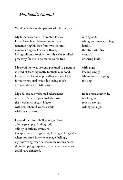Manhood's Gambit
We do not choose the parents who birthed us.	 
 	 
My father asked me if I wanted to stay	in England.
His voice echoed between mountains	with great canyons, fading,
remembering his face from two pictures,	hardly,
remembering the Cadbury Chocolate Roses,	the aftertaste. No
loving calls, nor weekly, monthly visits recalled	ever. No
proclivity for me to be rooted to his tree	or spring buds.
 	 
My stepfather was presence, postured to parent us	with anger
instead of teaching math, football, manhood.	Feeling empty
for a patriarch-guide, providing stories of life.	My mummy scraping
for our emotional needs; his loving touch	missing,
given to glasses of stiff drink.	 
 	 
My adolescence welcomed advisement	from a man, arms wide,
my friend’s father, pseudo-father role	teaching me
the mechanics of cars, life, to	touch a woman
with respect, kind voice, a smile,	willing to laugh
with sincere heart.	 
 	 
I played the three-shell game, guessing	 
after a green pea, finding stale	 
affinity in these fathers, strangers,	 
to explain my hairs growing, leaving reeking odors	 
when not cared for—my teenage feelings,	 
my unraveling when seized on by riotous peers,	 
those tempting serpents that a father or real male mentor	 
could have deflected.
