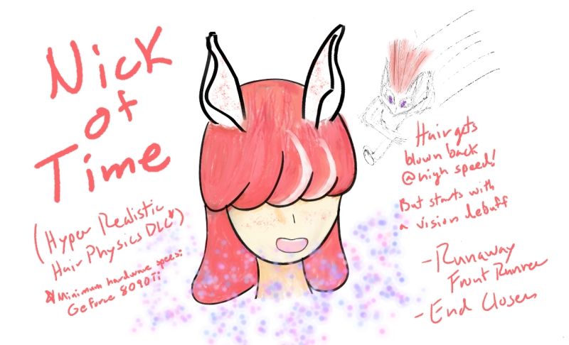 A pink haired umamasume who has white ears with red speckles, and very VERY long bangs that cover her eyes entirely named Nick of Time! (Hyper Realistic Hair Physics DLC*) *Minimum Hardware specs: GeForce 8090Ti
Hair gets blown back @ high speed! 
But starts with a vision debuff
-Runaway Front Runner
-End Closer