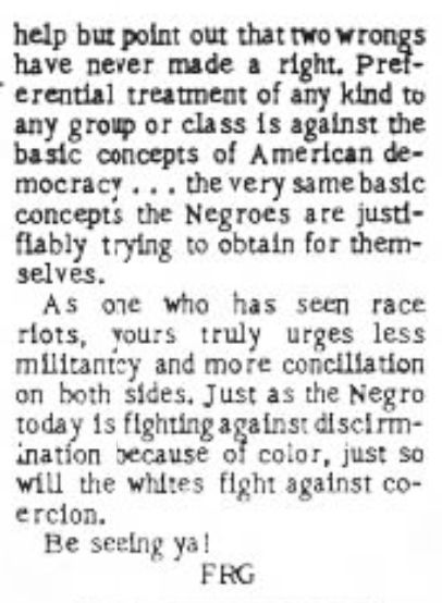 help but point out that two wrongs have never made a right. Preferential treatment of any kind to any group or class is against the basic concepts of American democracy ... the very same basic concepts that the Negroes are justifiably trying to obtain for themselves.

As one who has seen race riots, yours truly urges less militancy and more conciliation on both sides. Just as the Negro today is fighting against discrimination because of color, just so will the whites fight against coercion.

Be seeing ya! FRG