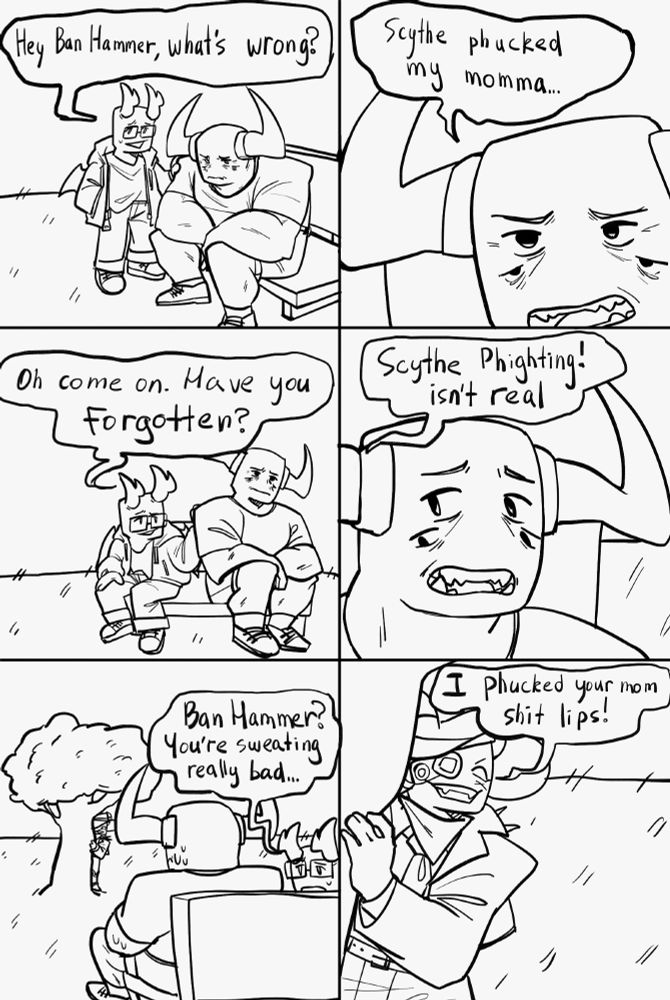 A redraw of "I fucked your mom, shit lips" comic with Ban Hammer, Valk and Scythe, implying that Scythe fucked Windforce.
Description of each panel:
First panel depicts distraught Ban Hammer sitting on a bench and Valk saying "Hey Ban Hammer, what's wrong?"
Second panel depicts a close up of Ban Hammer saying "Scythe phucked my momma..."
Third panel depicts Valk joining Ban Hammer on the bench saying "Oh come on. Have you forgotten?"
Fourth panel depicts Valk saying "Scythe Phighting! isn't real" with a close up of Ban Hammer's horrified face.
Fifth panel depicts Valk looking up at Ban Hammer and saying "Ban Hammer? You're sweating really bad..." and Ban Hammer looking at the tree in the distance with Scythe hiding behind it.
Sixth panel depicts a closer look at Scythe behind the tree saying "I phucked your mom shit lips!"