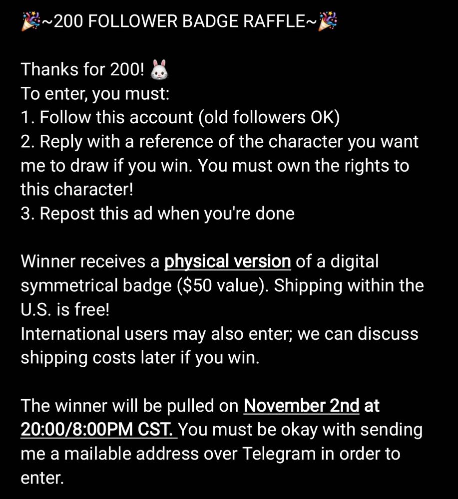 🎉~200 FOLLOWER BADGE RAFFLE~🎉

Thanks for 200!
To enter, you must:
1. Follow this account (old followers OK)
2. Reply with a reference of the character you want me to draw if you win. You must own the rights to this character!
3. Repost this ad when you're done

Winner receives a physical version of a digital symmetrical badge ($50 value). Shipping within the U.S. is free!
International users may also enter; we can discuss shipping costs later if you win.

The winner will be pulled on November 2nd at 20:00/8:00PM CST. You must be okay with sending me a mailable address over Telegram in order to enter. 