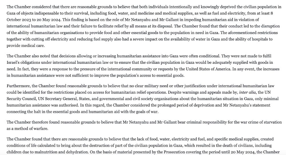 Extract from International Criminal Court statement Nov 2024:

The Chamber considered that there are reasonable grounds to believe that both individuals intentionally and knowingly deprived the civilian population in Gaza of objects indispensable to their survival, including food, water, and medicine and medical supplies, as well as fuel and electricity, from at least 8 October 2023 to 20 May 2024. This finding is based on the role of Mr Netanyahu and Mr Gallant in impeding humanitarian aid in violation of international humanitarian law and their failure to facilitate relief by all means at its disposal. The Chamber found that their conduct led to the disruption of the ability of humanitarian organisations to provide food and other essential goods to the population in need in Gaza. The aforementioned restrictions together with cutting off electricity and reducing fuel supply also had a severe impact on the availability of water in Gaza and the ability of hospitals to provide medical care.

The Chamber also noted that decisions allowing or increasing humanitarian assistance into Gaza were often conditional. They were not made to fulfil Israel’s obligations under international humanitarian law or to ensure that the civilian population in Gaza would be adequately supplied with goods in need. In fact, they were a response to the pressure of the international community or requests by the United States of America. In any event, the increases in humanitarian assistance were not sufficient to improve the population’s access to essential goods.

Furthermore, the Chamber found reasonable grounds to believe that no clear military need or other justification under international humanitarian law could be identified for the restrictions placed on access for humanitarian relief operations. Despite warnings and appeals made by, inter alia, the UN Security Council, UN Secretary General, States, and governmental and civil society organisations about the humanitarian situation in Gaza…