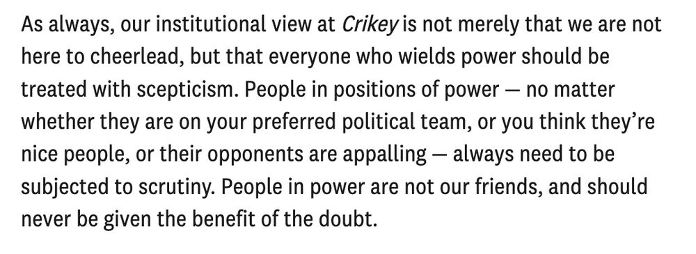 Extract from Crikey editor-in-chief Sophie Black's piece on how to cover this parliament: "As always, our institutional view at Crikey is not merely that we are not here to cheerlead, but that everyone who wields power should be treated with scepticism. People in positions of power — no matter whether they are on your preferred political team, or you think they’re nice people, or their opponents are appalling — always need to be subjected to scrutiny. People in power are not our friends, and should never be given the benefit of the doubt."