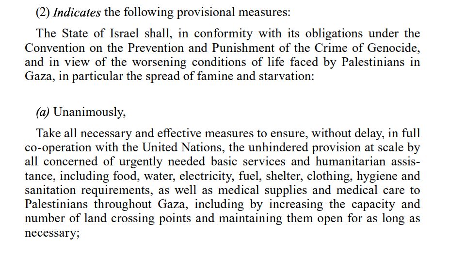 Extract from International Court of Justice order on 28 March 2024: 
(2) Indicates the following provisional measures:
The State of Israel shall, in conformity with its obligations under the
Convention on the Prevention and Punishment of the Crime of Genocide,
and in view of the worsening conditions of life faced by Palestinians in
Gaza, in particular the spread of famine and starvation:
(a) Unanimously,
Take all necessary and effective measures to ensure, without delay, in full
co-operation with the United Nations, the unhindered provision at scale by
all concerned of urgently needed basic services and humanitarian assistance, including food, water, electricity, fuel, shelter, clothing, hygiene and
sanitation requirements, as well as medical supplies and medical care to
Palestinians throughout Gaza, including by increasing the capacity and
number of land crossing points and maintaining them open for as long as
necessary; 