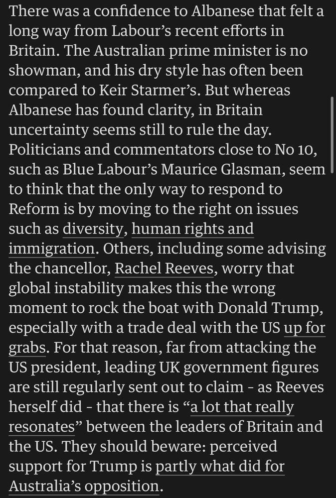 There was a confidence to Albanese that felt a long way from Labour's recent efforts in Britain. The Australian prime minister is no showman, and his dry style has often been compared to Keir Starmer's. But whereas Albanese has found clarity, in Britain uncertainty seems still to rule the day.
Politicians and commentators close to No 10, such as Blue Labour's Maurice Glasman, seem to think that the only way to respond to Reform is by moving to the right on issues such as diversity, human rights and immigration. Others, including some advising the chancellor, Rachel Reeves, worry that global instability makes this the wrong moment to rock the boat with Donald Trump, especially with a trade deal with the US up for grabs. For that reason, far from attacking the US president, leading UK government figures are still regularly sent out to claim - as Reeves herself did - that there is "a lot that really resonates" between the leaders of Britain and the US. They should beware: perceived support for Trump is partly what did for Australia's opposition.