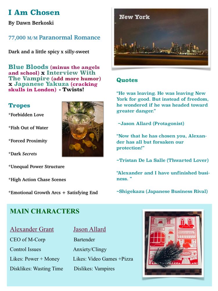 I Am Chosen
By Dawn Berkoski
77,000 M/M Paranormal Romance
Dark and a little spicy meets silly-sweet

Think: 
Blue Bloods (minus the angels and school) x Interview With The Vampire (add more humor) x Japanese Yakuza (cracking skulls in London)

Tropes
*  Forbidden Love
*  Fish Out of Water
*  Forced Proximity
*  Dark Secrets
*  Unequal Power Structure
*  High Action Chase Scenes
*  Emotional Growth Arcs + Satisfying End

Quotes

"He was leaving. He was leaving New York for good. But instead of freedom, he wondered if he was headed toward greater danger."
~Jason Allard (Protagonist)

"Now that he has chosen you, Alexander has all but forsaken our protection!"
~Tristan De La Salle (Thwarted Lover)

"Alexander and I have unfinished business."
-Shigekazu (Japanese Business Rival)

MAIN CHARACTERS
Alexander Grant	Jason Allard
CEO of M-Corp	       Bartender
Control Issues	       Anxiety/Clingy
Likes:                        Likes: 
Power + Money.       Video Games +Pizza