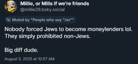 Screenshot of the replied-to skeet, by Millie, or Mills if we're friends
millie29.bsky.social
Muted by "People who say "zio""
Nobody forced Jews to become moneylenders lol.
They simply prohibited non-Jews.
Big diff dude.
August 5, 2025, at 10:57 AM
