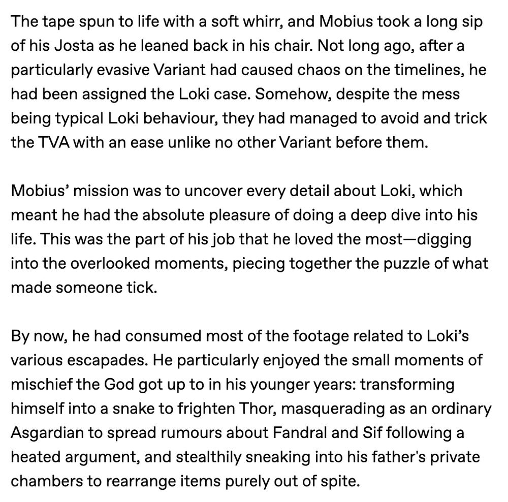 The tape spun to life with a soft whirr, and Mobius took a long sip of his Josta as he leaned back in his chair. Not long ago, after a particularly evasive Variant had caused chaos on the timelines, he had been assigned the Loki case. Somehow, despite the mess being typical Loki behaviour, they had managed to avoid and trick the TVA with an ease unlike no other Variant before them.

Mobius’ mission was to uncover every detail about Loki, which meant he had the absolute pleasure of doing a deep dive into his life. This was the part of his job that he loved the most—digging into the overlooked moments, piecing together the puzzle of what made someone tick.

By now, he had consumed most of the footage related to Loki’s various escapades. He particularly enjoyed the small moments of mischief the God got up to in his younger years: transforming himself into a snake to frighten Thor, masquerading as an ordinary Asgardian to spread rumours about Fandral and Sif following a heated argument, an