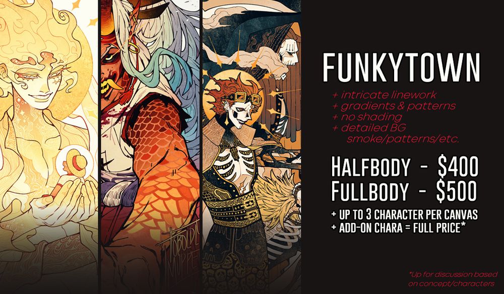 Funktown comm page
+intricate linework
+gradients & patterns
+no shading
+ detailed BG (smoke/patterns/etc.)

Halfbody is $400 / Fullbody is $500
+Up to 3 character per canvas 
+Add-on chara is full price (but is up for discussion based on concept/characters)
