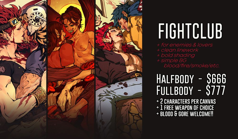 Fightclub comm page 
+for enemies and lovers
+clean linework and bold shading
+simple BG (blood/fire/smoke/etc.)

Halfbody is $666 / Fullbody is $777
+2 character per canvas
+1 free weapon of choice
+blood and gore welcome!