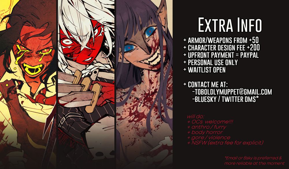 Extra info page
+Armor/weapons starting from $50
+Character design fee is $200
+upfront payment through Paypal
+For personal use only
+Waitlist open

Contact me at: 
toboldlymuppet@gmail.com or Bluesky/Twitter DMs (Email or Bluesky is preferred and more reliable at the moment)

Will do: 
+OCs welcome!!
+anthro / furry
+body horror
+gore / violence
+NSFW (with extra fee for explicit comm)