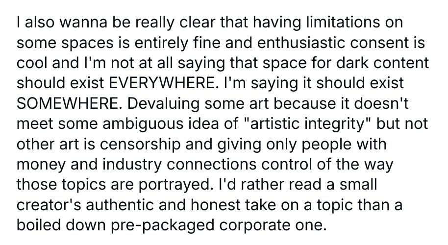 I also wanna be really clear that having limitations on some spaces is entirely fine and enthusiastic consent is cool and I'm not at all saying that space for dark content should exist EVERYWHERE. I'm saying it should exist SOMEWHERE. Devaluing some art because it doesn't meet some ambiguous idea of "artistic integrity" but not other art is censorship and giving only people with money and industry connections control of the way those topics are portrayed. I'd rather read a small creator's authentic and honest take on a topic than a boiled down pre-packaged corporate one.