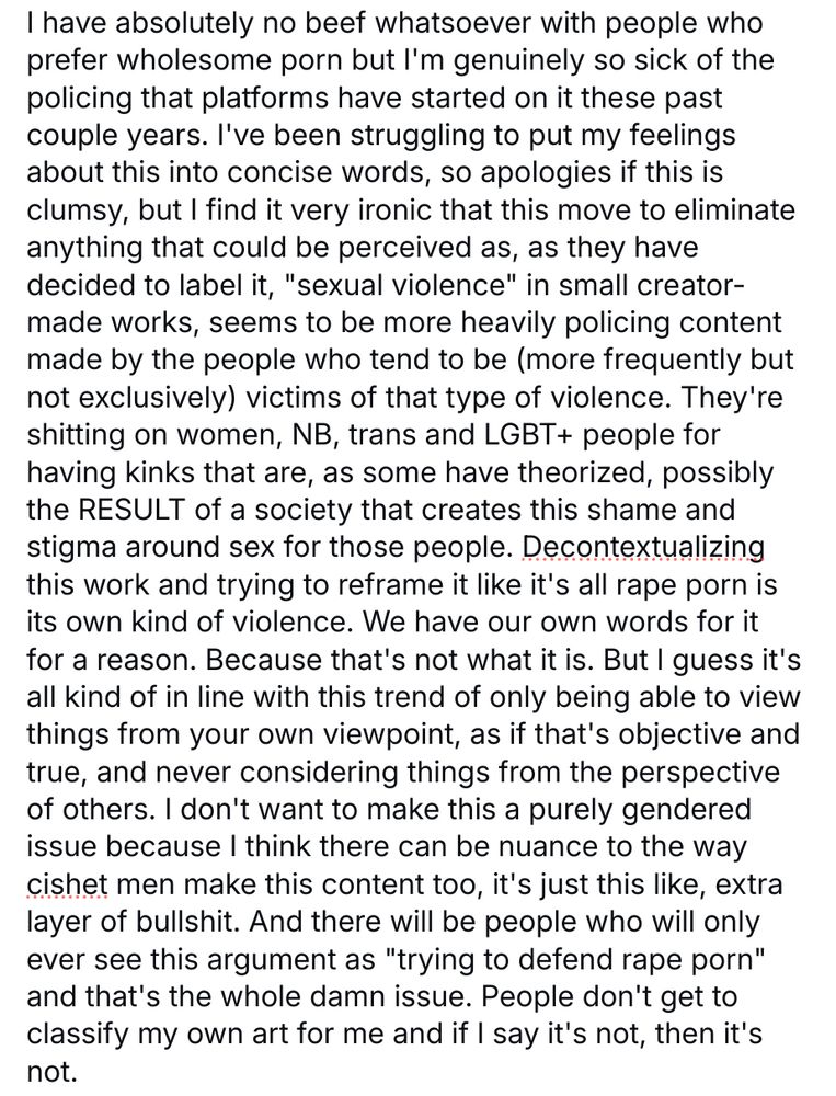 I have absolutely no beef whatsoever with people who prefer wholesome porn but I'm genuinely so sick of the policing that platforms have started on it these past couple years. I've been struggling to put my feelings about this into concise words, so apologies if this is clumsy, but I find it very ironic that this move to eliminate anything that could be perceived as, as they have decided to label it, "sexual violence" in small creator-made works, seems to be more heavily policing content made by the people who tend to be (more frequently but not exclusively) victims of that type of violence. They're shitting on women, NB, trans and LGBT+ people for having kinks that are, as some have theorized, possibly the RESULT of a society that creates this shame and stigma around sex for those people. Decontextualizing this work and trying to reframe it like it's all rape porn is its own kind of violence. We have our own words for it for a reason. Because that's not what it is. But I guess it's all kind of in line with this trend of only being able to view things from your own viewpoint, as if that's objective and true, and never considering things from the perspective of others. I don't want to make this a purely gendered issue because I think there can be nuance to the way cishet men make this content too, it's just this like, extra layer of bullshit. And there will be people who will only ever see this argument as "trying to defend rape porn" and that's the whole damn issue. People don't get to classify my own art for me and if I say it's not, then it's not. 