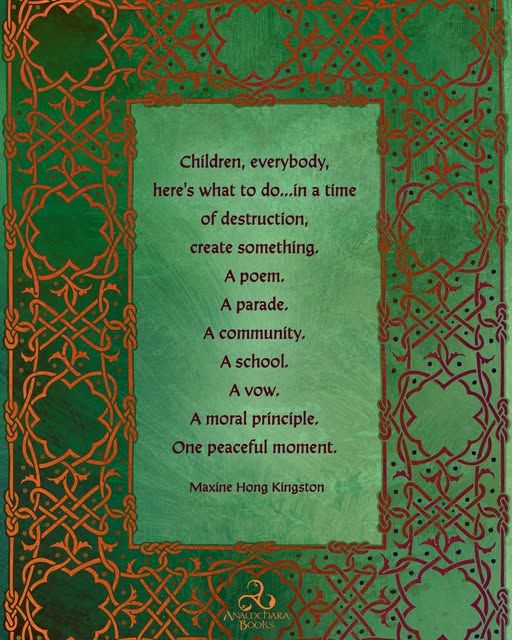 Children, everybody, here's what to do...in a time of destruction, create something.
A poem.
A parade.
A community.
A school.
A vow.
A moral prínciple, One peaceful moment.
Maxine Hong Kingston