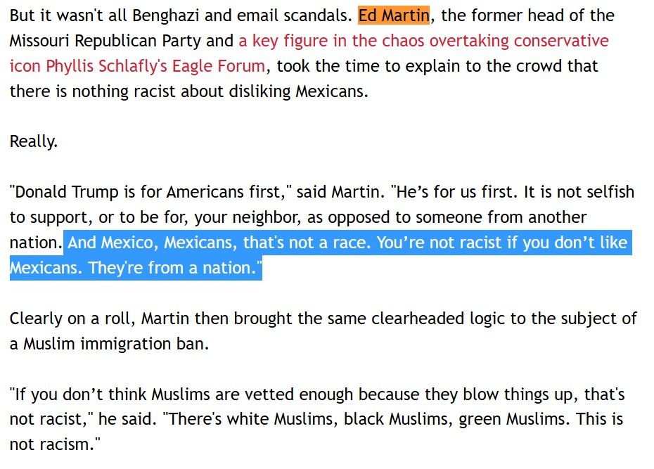 But it wasn't all Benghazi and email scandals. Ed Martin, the former head of the Missouri Republican Party and a key figure in the chaos overtaking conservative icon Phyllis Schlafly's Eagle Forum, took the time to explain to the crowd that there is nothing racist about disliking Mexicans. 

Really. 

"Donald Trump is for Americans first," said Martin. "He’s for us first. It is not selfish to support, or to be for, your neighbor, as opposed to someone from another nation. And Mexico, Mexicans, that's not a race. You’re not racist if you don’t like Mexicans. They're from a nation."

Clearly on a roll, Martin then brought the same clearheaded logic to the subject of a Muslim immigration ban. 

"If you don’t think Muslims are vetted enough because they blow things up, that's not racist," he said. "There's white Muslims, black Muslims, green Muslims. This is not racism." 