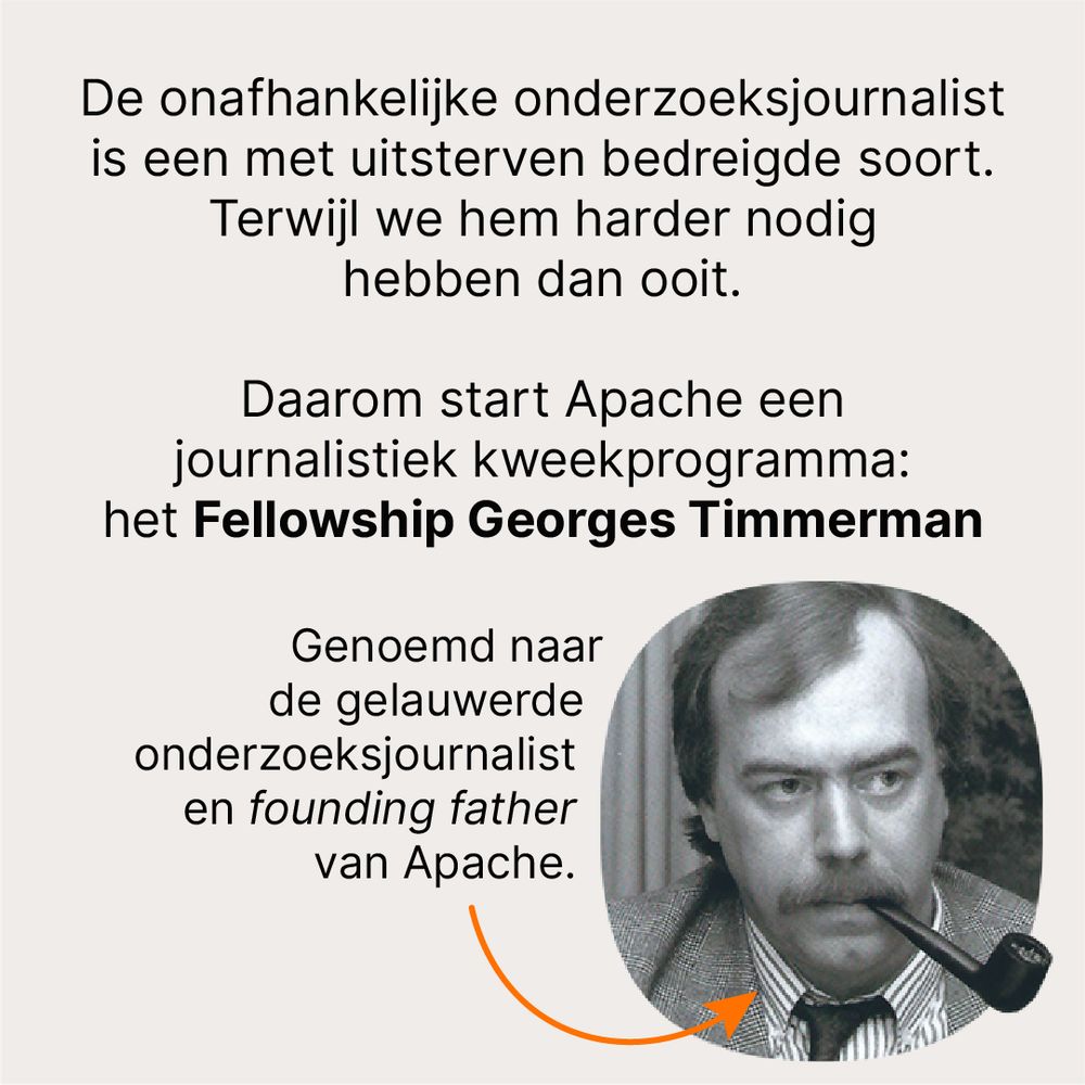 De onafhankelijke onderzoeksjournalist is een met uitsterven bedreigde soort. Terwijl we hem harder nodig hebben dan ooit. 

Daarom start Apache een journalistiek kweekprogramma: het Fellowship Georges Timmerman

Genoemd naar de gelauwerde onderzoeksjournalist en founding father van Apache.