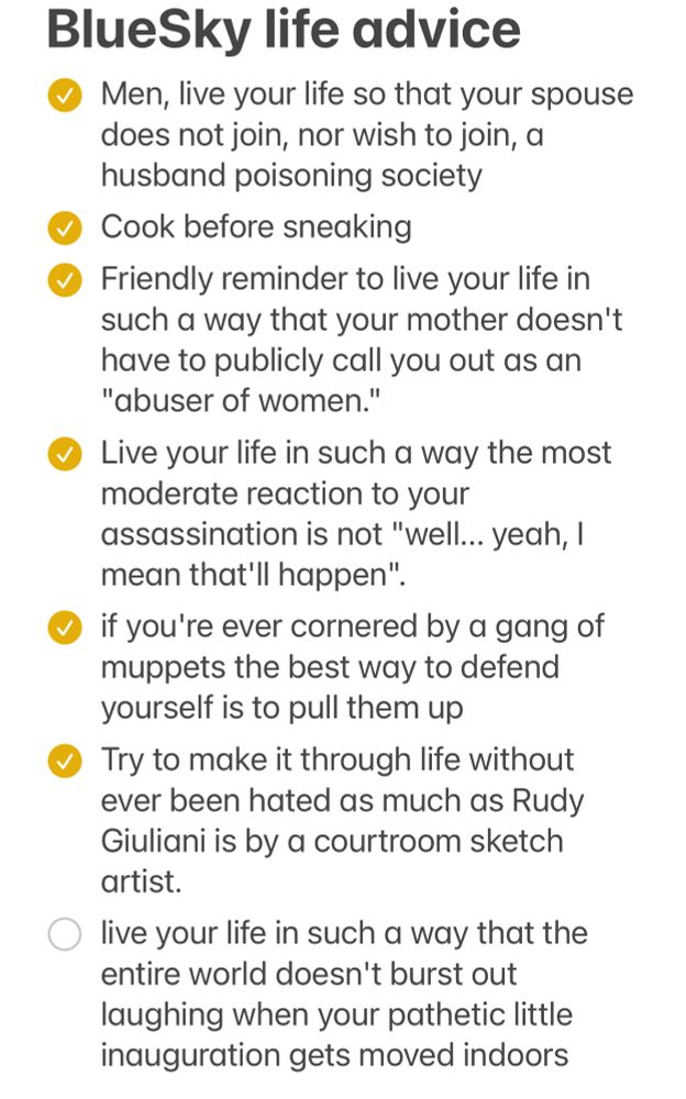 A screenshot from the Apple Notes app, showing a checklist titled “BlueSky Life Advice” :

BlueSky life advice
• Men, live your life so that your spouse does not join, nor wish to join, a husband poisoning society
• Cook before sneaking
• Friendly reminder to live your life in such a way that your mother doesn't have to publicly call you out as an
"abuser of women."
• Live your life in such a way the most moderate reaction to your
assassination is not "well... yeah, I mean that'll happen".
• if you're ever cornered by a gang of muppets the best way to defend yourself is to pull them up
• Try to make it through life without ever been hated as much as Rudy Giuliani is by a courtroom sketch artist.
° live your life in such a way that the entire world doesn't burst out laughing when your pathetic little inauguration gets moved indoors
