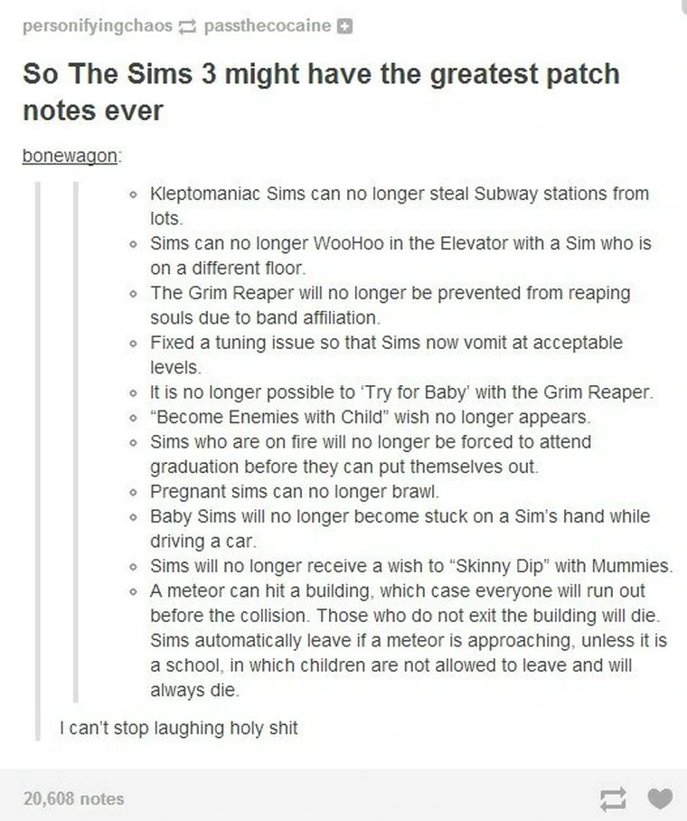 
“So The Sims 3 might have the greatest patch notes ever:


bonewagon:
• Kleptomaniac Sims can no longer steal Subway stations from lots.
• Sims can no longer WooHoo in the Elevator with a Sim who is on a different floor.
• The Grim Reaper will no longer be prevented from reaping souls due to band affiliation.
• Fixed a tuning issue so that Sims now vomit at acceptable levels.
• It is no longer possible to Try for Baby' with the Grim Reaper.
• "Become Enemies with Child" wish no longer appears.
• Sims who are on fire will no longer be forced to attend graduation before they can put themselves out.
• Pregnant sims can no longer brawl.
• Baby Sims will no longer become stuck on a Sim's hand while driving a car.
• Sims will no longer receive a wish to "Skinny Dip" with Mummies.
• A meteor can hit a building, which case everyone will run out before the collision. Those who do not exit the building will die.
Sims automatically leave if a meteor is approaching, unless it is a school, in which children are not allowed to leave and will always die.
I can't stop laughing holy shit
20,608 notes